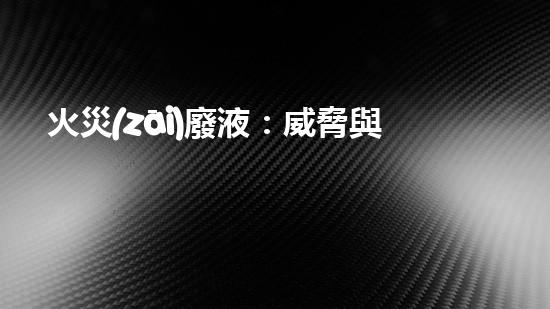 火災(zāi)廢液：威脅與挑戰(zhàn)，我們能否找到解決之道？